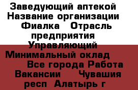 Заведующий аптекой › Название организации ­ Фиалка › Отрасль предприятия ­ Управляющий › Минимальный оклад ­ 50 000 - Все города Работа » Вакансии   . Чувашия респ.,Алатырь г.